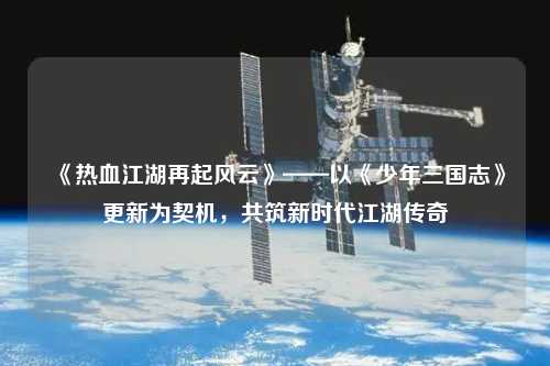 《熱血江湖再起風(fēng)云》——以《少年三國(guó)志》更新為契機(jī)，共筑新時(shí)代江湖傳奇