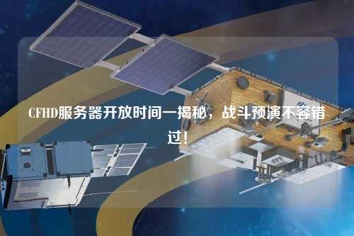 CFHD服務(wù)器開放時間一揭秘，戰(zhàn)斗預(yù)演不容錯過！