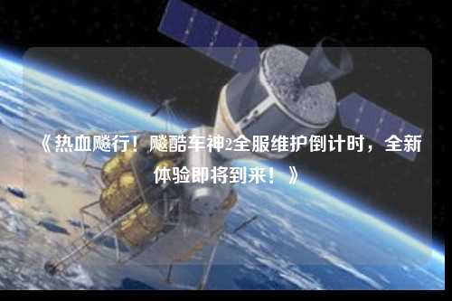 《熱血飚行！飚酷車神2全服維護倒計時，全新體驗即將到來！》