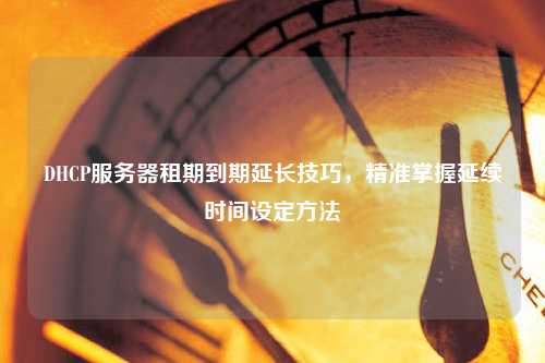 DHCP服務(wù)器租期到期延長(zhǎng)技巧，精準(zhǔn)掌握延續(xù)時(shí)間設(shè)定方法