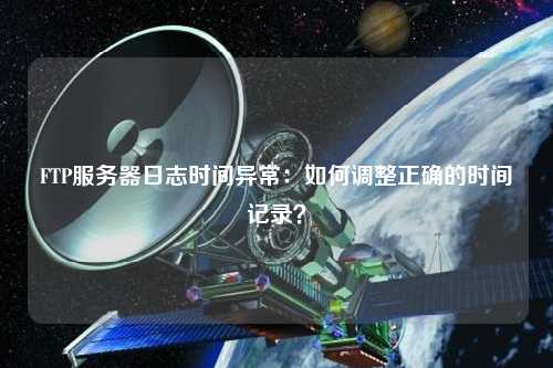 FTP服務(wù)器日志時間異常：如何調(diào)整正確的時間記錄？