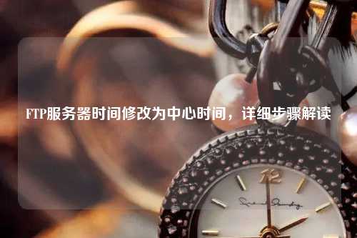 FTP服務器時間修改為中心時間，詳細步驟解讀