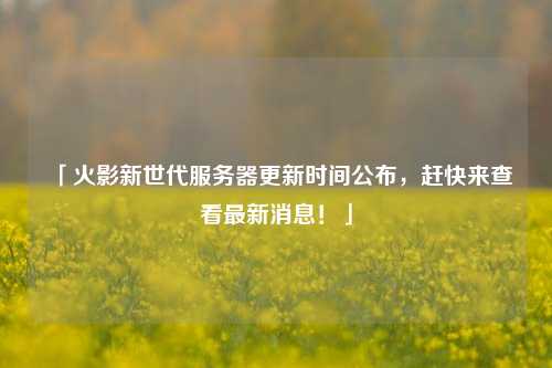 「火影新世代服務(wù)器更新時間公布，趕快來查看最新消息！」
