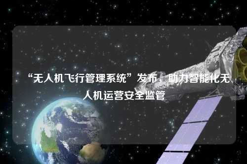 “無人機(jī)飛行管理系統(tǒng)”發(fā)布，助力智能化無人機(jī)運(yùn)營安全監(jiān)管