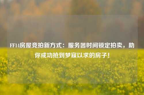 FF14房屋競拍新方式：服務器時間鎖定拍賣，助你成功搶到夢寐以求的房子！