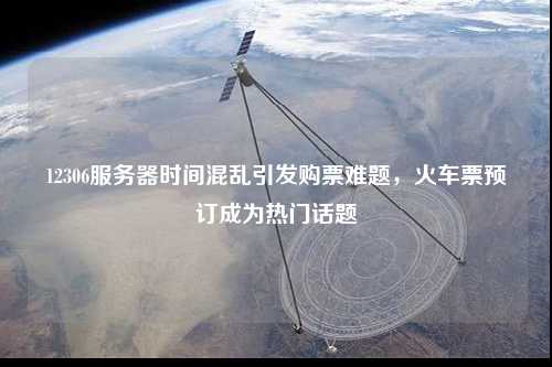 12306服務器時間混亂引發(fā)購票難題，火車票預訂成為熱門話題