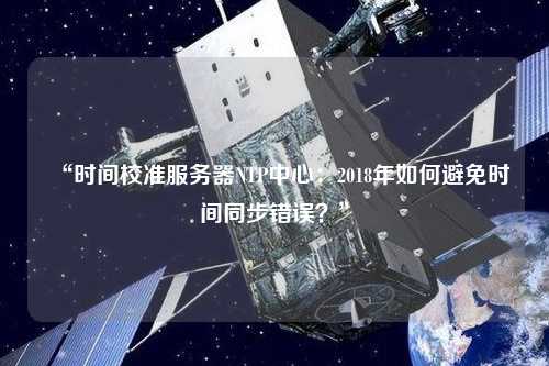 “時間校準(zhǔn)服務(wù)器NTP中心：2018年如何避免時間同步錯誤？”