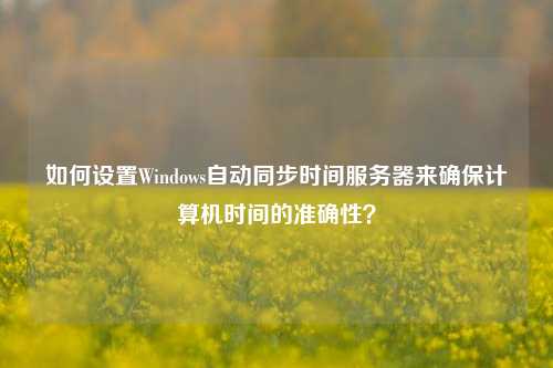 如何設(shè)置Windows自動(dòng)同步時(shí)間服務(wù)器來(lái)確保計(jì)算機(jī)時(shí)間的準(zhǔn)確性？
