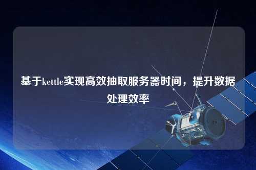 基于kettle實現(xiàn)高效抽取服務(wù)器時間，提升數(shù)據(jù)處理效率