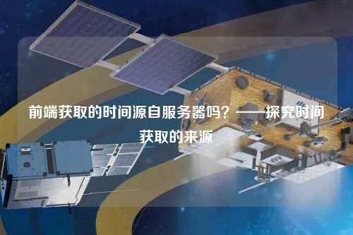 前端獲取的時間源自服務(wù)器嗎？——探究時間獲取的來源