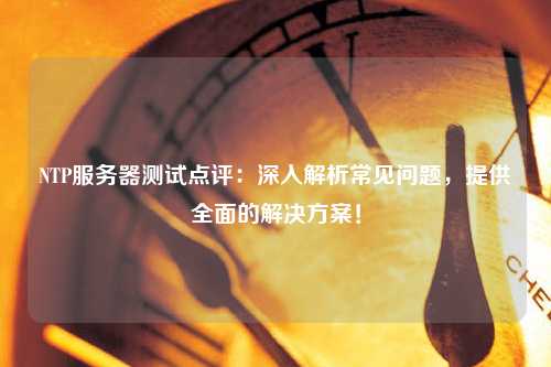 NTP服務(wù)器測試點評：深入解析常見問題，提供全面的解決方案！