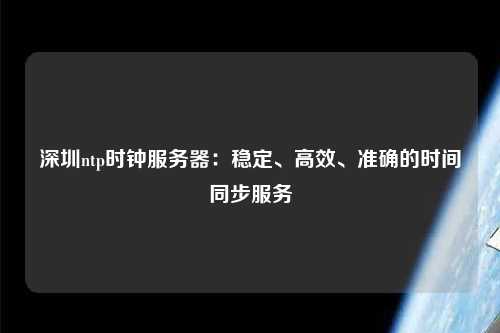 深圳ntp時(shí)鐘服務(wù)器：穩(wěn)定、高效、準(zhǔn)確的時(shí)間同步服務(wù)