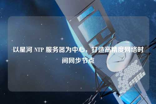 以星河 NTP 服務器為中心，打造高精度網絡時間同步節(jié)點