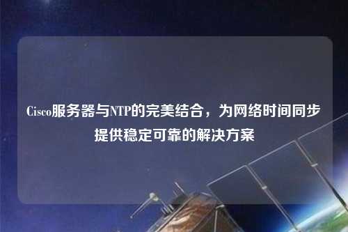 Cisco服務(wù)器與NTP的完美結(jié)合，為網(wǎng)絡(luò)時間同步提供穩(wěn)定可靠的解決方案