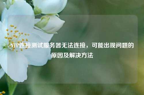 NTP連接測試服務(wù)器無法連接，可能出現(xiàn)問題的原因及解決方法