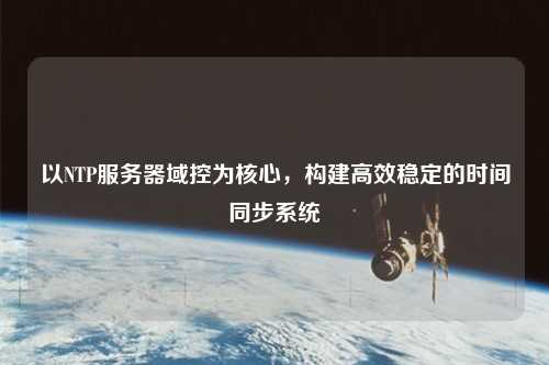 以NTP服務器域控為核心，構(gòu)建高效穩(wěn)定的時間同步系統(tǒng)