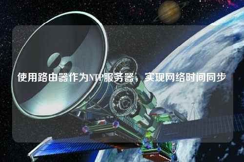 使用路由器作為NTP服務(wù)器，實現(xiàn)網(wǎng)絡(luò)時間同步