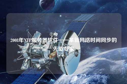 2008年NTP服務器軟件——革新網(wǎng)絡時間同步的先驅(qū)專家