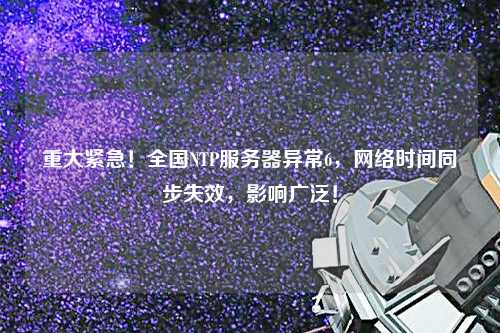 重大緊急！全國(guó)NTP服務(wù)器異常6，網(wǎng)絡(luò)時(shí)間同步失效，影響廣泛！