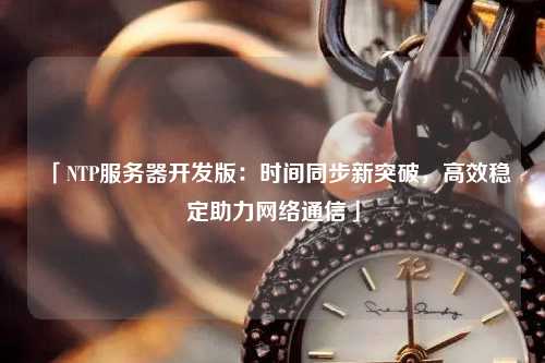 「NTP服務(wù)器開發(fā)版：時間同步新突破，高效穩(wěn)定助力網(wǎng)絡(luò)通信」