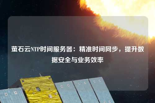 螢石云NTP時(shí)間服務(wù)器：精準(zhǔn)時(shí)間同步，提升數(shù)據(jù)安全與業(yè)務(wù)效率