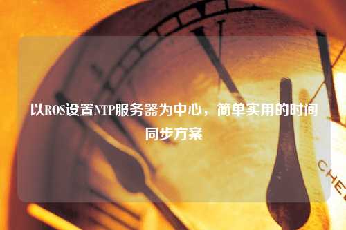 以ROS設(shè)置NTP服務(wù)器為中心，簡單實用的時間同步方案