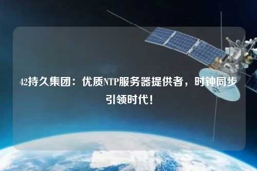42持久集團：優(yōu)質(zhì)NTP服務(wù)器提供者，時鐘同步引領(lǐng)時代！
