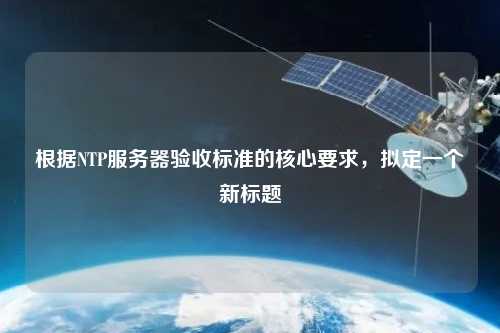 根據(jù)NTP服務(wù)器驗(yàn)收標(biāo)準(zhǔn)的核心要求，擬定一個(gè)新標(biāo)題