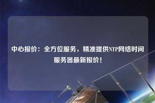 中心報(bào)價(jià)：全方位服務(wù)，精準(zhǔn)提供NTP網(wǎng)絡(luò)時(shí)間服務(wù)器最新報(bào)價(jià)！