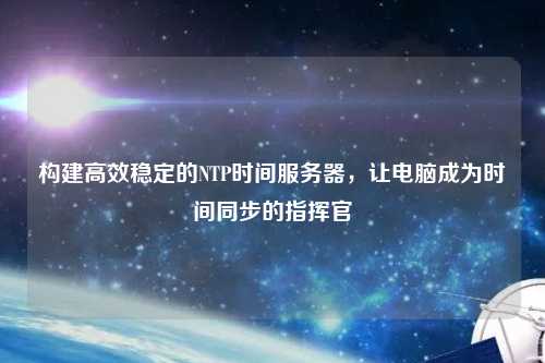 構(gòu)建高效穩(wěn)定的NTP時間服務(wù)器，讓電腦成為時間同步的指揮官