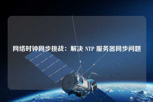 網(wǎng)絡時鐘同步挑戰(zhàn)：解決 NTP 服務器同步問題