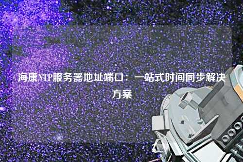 ?？礜TP服務(wù)器地址端口：一站式時間同步解決方案