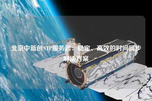 北京中新創(chuàng)NTP服務(wù)器：穩(wěn)定、高效的時(shí)間同步解決方案
