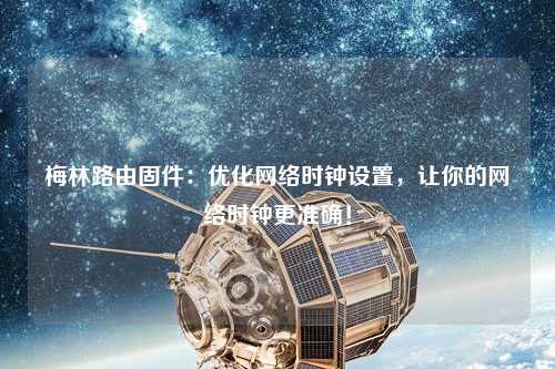 梅林路由固件：優(yōu)化網(wǎng)絡時鐘設置，讓你的網(wǎng)絡時鐘更準確！