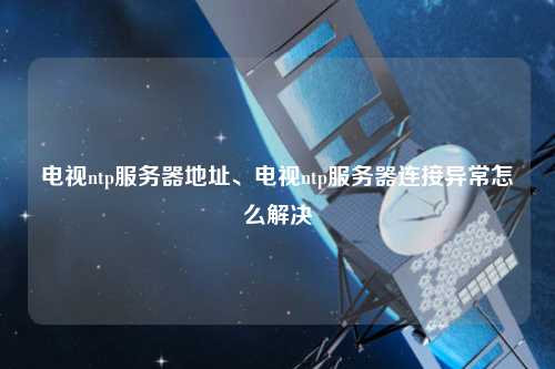 電視ntp服務(wù)器地址、電視ntp服務(wù)器連接異常怎么解決