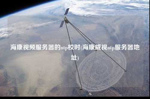 海康視頻服務(wù)器的ntp校時(shí)(?？低昻tp服務(wù)器地址)